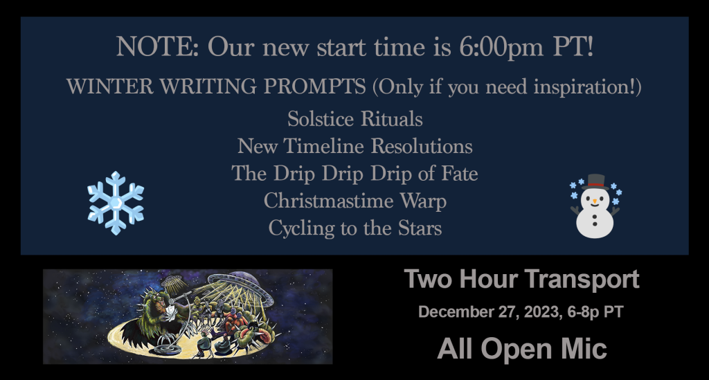 In a gray-blue box, the following text appears, along with snowflake and snowperson emojis:
“REMINDER: Our new start time is 6:00pm PT
WINTER WRITING PROMPTS (Only if you need inspiration!)
Solstice Rituals
New Timeline Resolutions
The Drip Drip Drip of Fate
Christmastime Warp
Cycling to the Stars”
Along the bottom is the Two Hour Transport logo of a reading taking place in space, beside the text:
“Two Hour Transport
December 27, 2023
All Open Mic”
