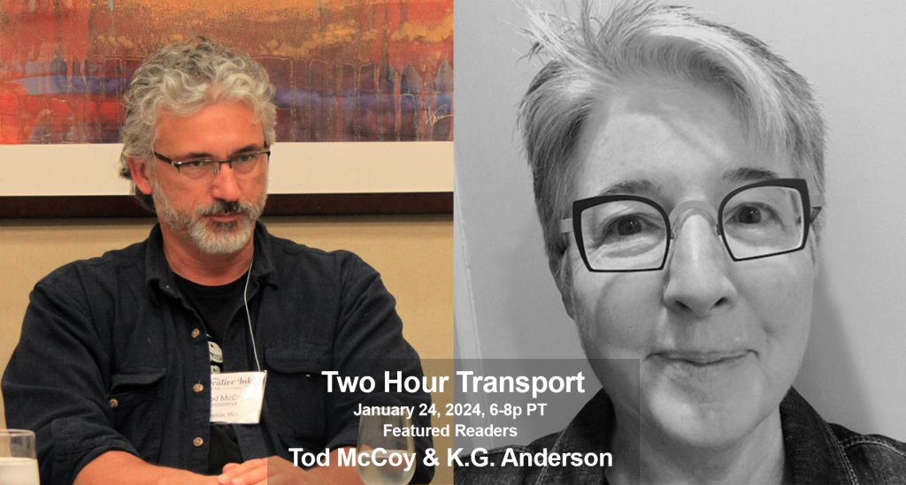 Photo of Tod McCoy, with curly grey hair and grey beard, wearing glasses and a black shirt, sitting at a panel table at a conference; beside a black and white photo of a smiling K.G. Anderson, who has  short hair, and wears glasses and a dark shirt. The text across the bottom reads 'Two Hour Transport, January 24, 2024, 6-8p PT, Featured Readers, Tod McCoy & K.G. Anderson.’
