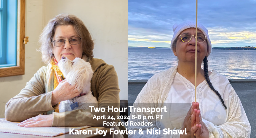Alt text: “Photo of a smiling Karen Joy Fowler at a desk, wearing a beige sweater and holding a white dog; beside a photo of Nisi Shawl in a worshipful pose on a beach with water in the background. The text across the bottom reads 'Two Hour Transport, April 24, 2024, 6-8 p.m. PT, Featured Readers, Karen Joy Fowler & Nisi Shawl.’”